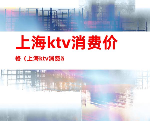 上海ktv消费价格（上海ktv消费一般多少）