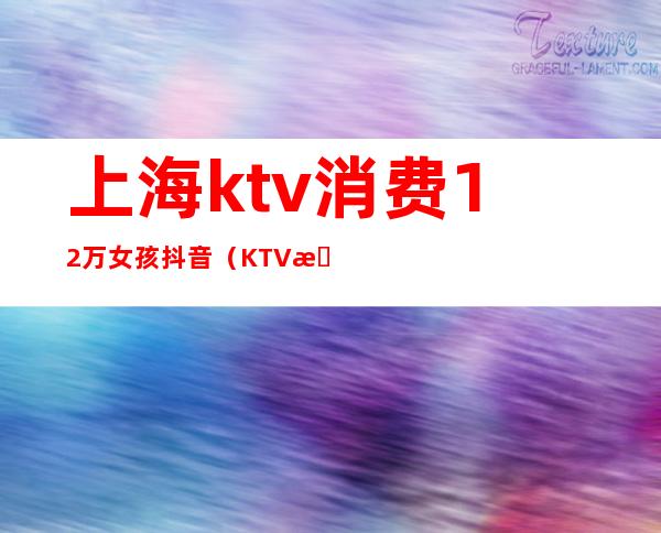 上海ktv消费12万女孩抖音（KTV抖音很火的少妇抖音）