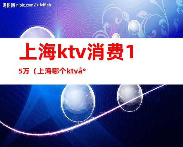 上海ktv消费15万（上海哪个ktv小费2500）