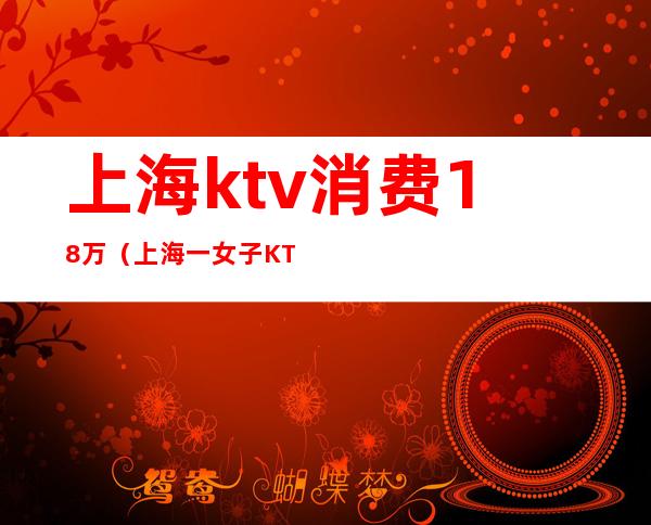 上海ktv消费18万（上海一女子KTV消费12万）