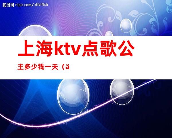 上海ktv点歌公主多少钱一天（上海ktv点歌公主招聘）