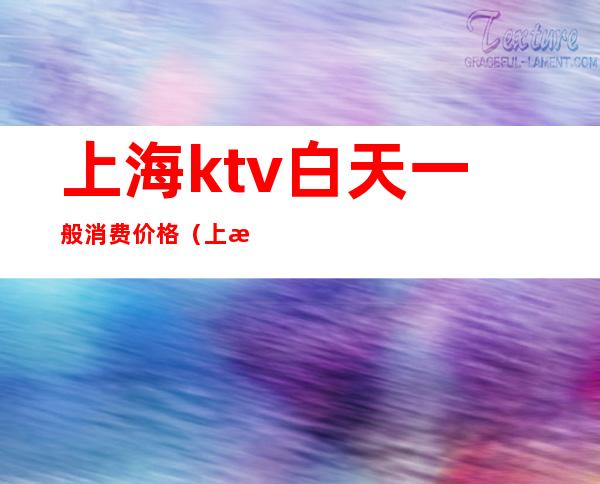 上海ktv白天一般消费价格（上海ktv一晚上多少钱啊）