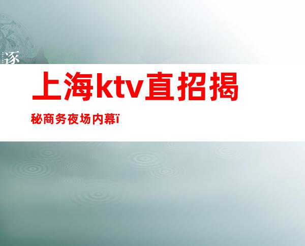 上海ktv直招揭秘商务夜场内幕（上海商务场ktv招聘10、12场）