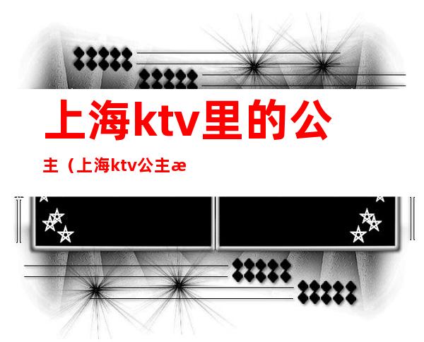 上海ktv里的公主（上海ktv公主是做什么的）