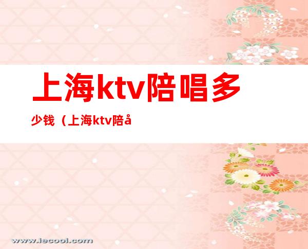 上海ktv陪唱多少钱（上海ktv陪唱多少钱一次）