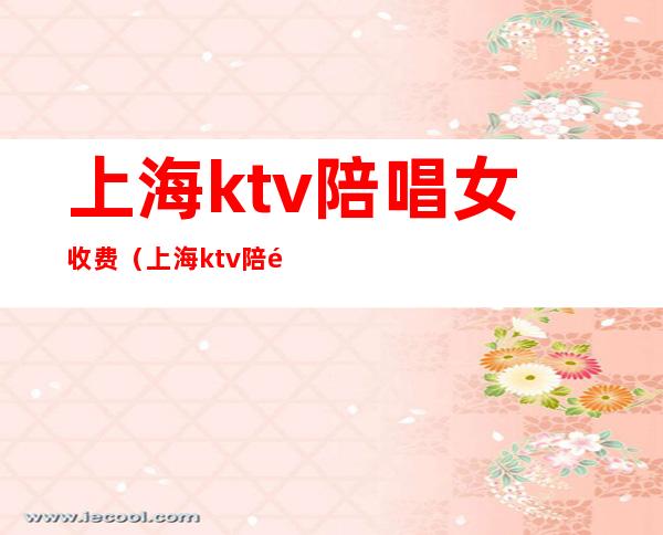 上海ktv陪唱女收费（上海ktv陪酒小费800）