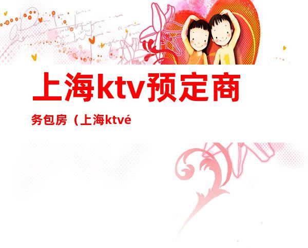 上海ktv预定商务包房（上海ktv预定商务包房价格）