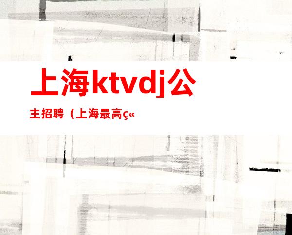 上海ktvdj公主招聘（上海最高端ktv公主招聘）