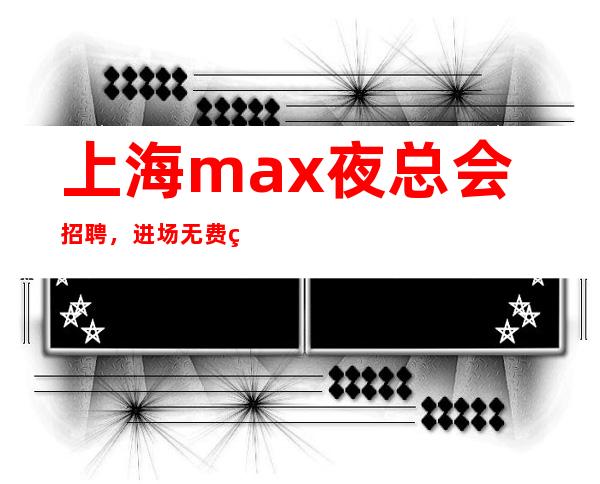 上海max夜总会招聘，进场无费用刷卡当天领