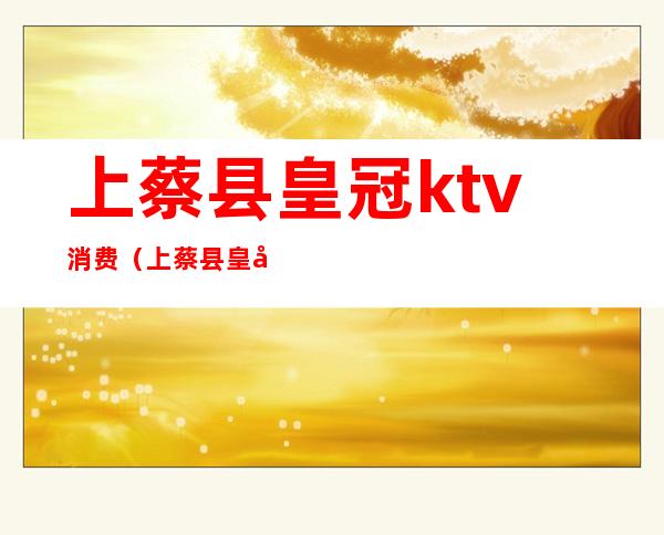 上蔡县皇冠ktv消费（上蔡县皇冠ktv消费多少）