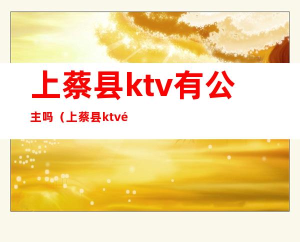 上蔡县ktv有公主吗（上蔡县ktv陪酒）