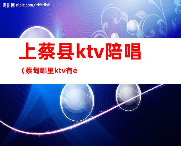 上蔡县ktv陪唱（蔡甸哪里ktv有陪唱的）