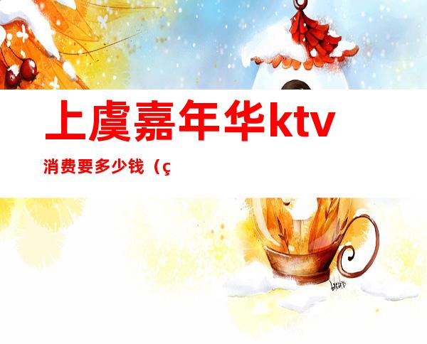 上虞嘉年华ktv消费要多少钱（绍兴上虞新嘉年华KTV）