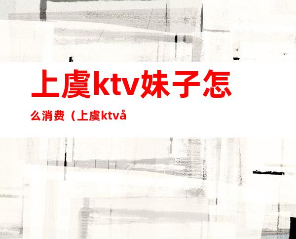 上虞ktv妹子怎么消费（上虞ktv哪家好）