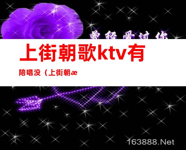 上街朝歌ktv有陪唱没（上街朝歌ktv有陪唱没）