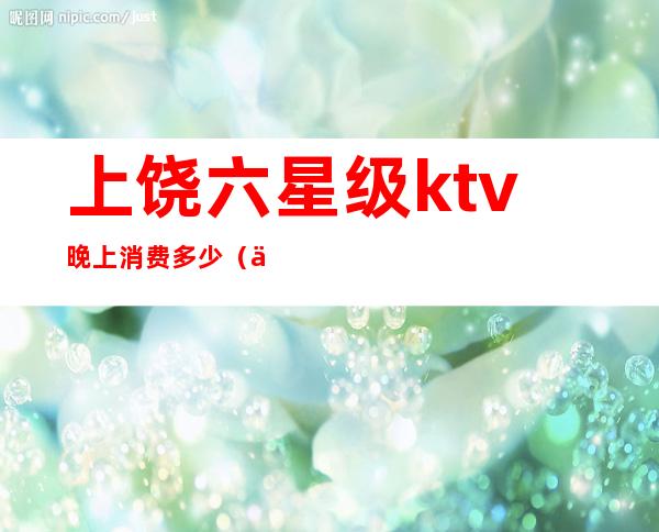 上饶六星级ktv晚上消费多少（上饶ktv消费最低的多少）