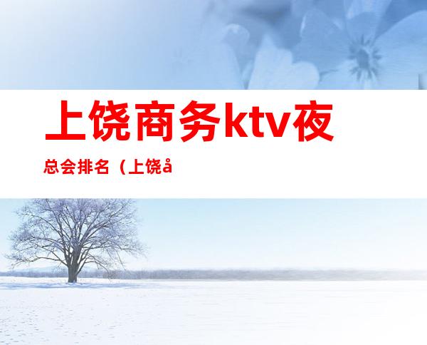 上饶商务ktv夜总会排名（上饶市夜总会排名）