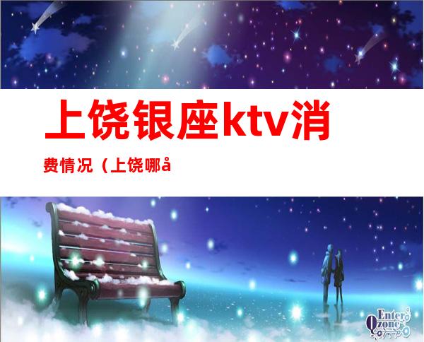 上饶银座ktv消费情况（上饶哪家ktv最开放）