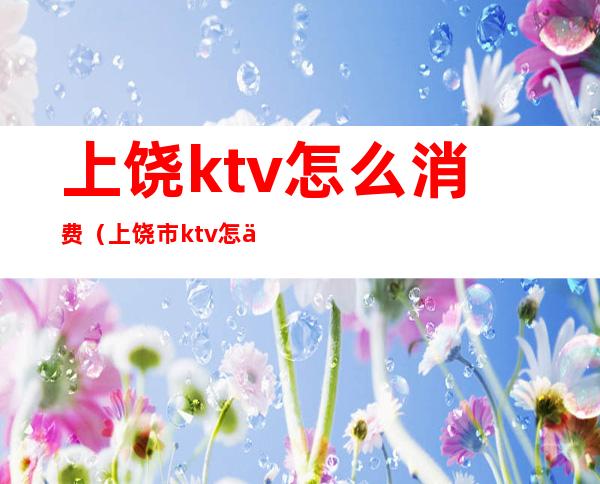 上饶ktv怎么消费（上饶市ktv怎么,消费）