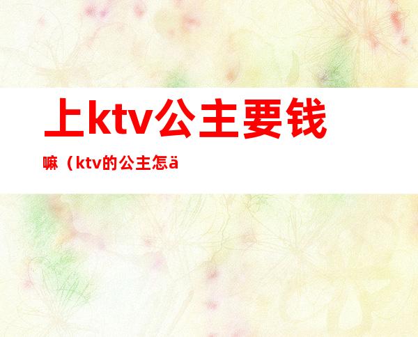 上ktv公主要钱嘛（ktv的公主怎么收费）