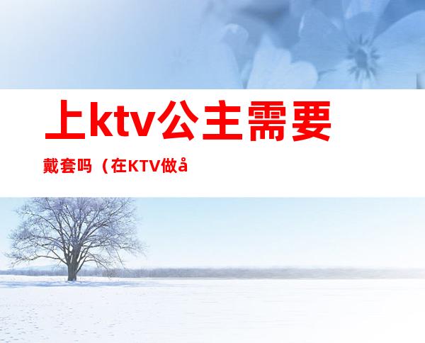 上ktv公主需要戴套吗（在KTV做公主对穿着有要求吗）