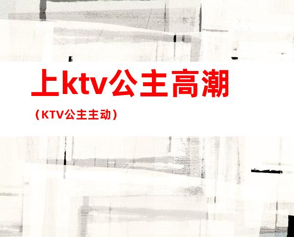 上ktv公主高潮（KTV公主主动）