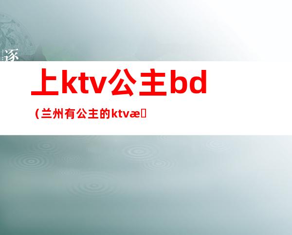 上ktv公主bd（兰州有公主的ktv有哪些）