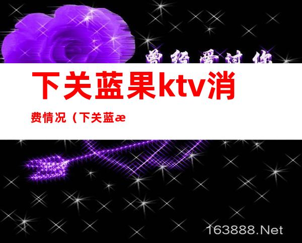 下关蓝果ktv消费情况（下关蓝果ktv怎么消费）