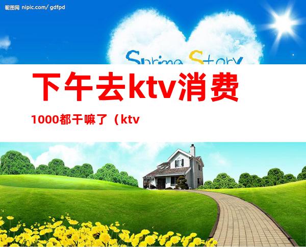 下午去ktv消费1000都干嘛了（ktv一晚上6000的消费算高吗）