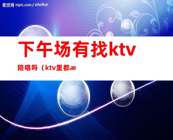 下午场有找ktv陪唱吗（ktv里都有陪唱的吗）