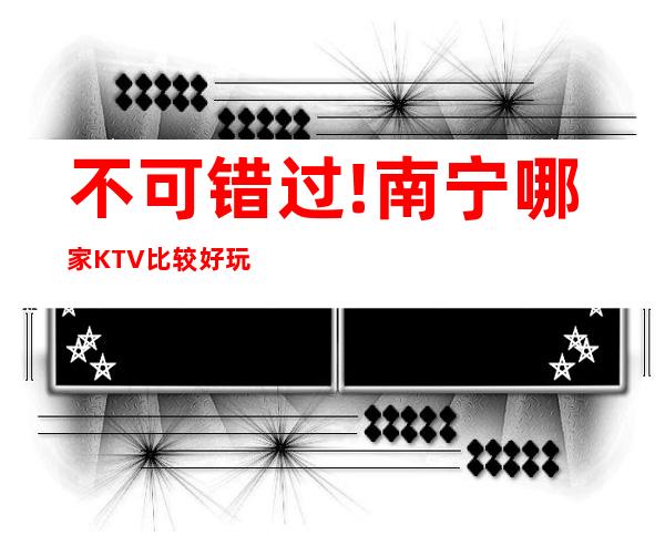 不可错过!南宁哪家KTV比较好玩高档次好玩不贵漂亮的 – 南宁西乡塘商务KTV