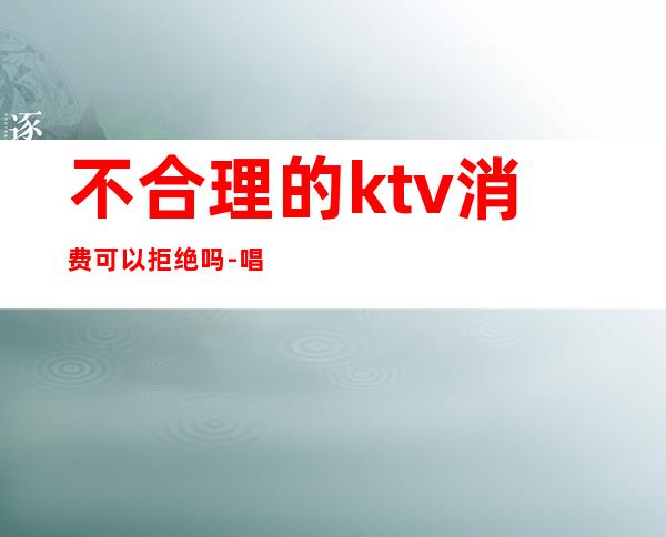 不合理的ktv消费可以拒绝吗-唱歌消费不给钱怎么处理