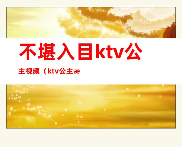 不堪入目ktv公主视频（ktv公主最怕的）