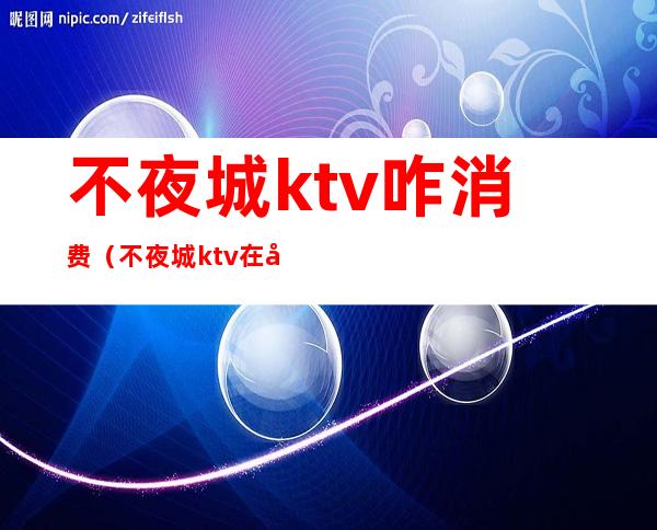 不夜城ktv咋消费（不夜城ktv在哪一个城市）