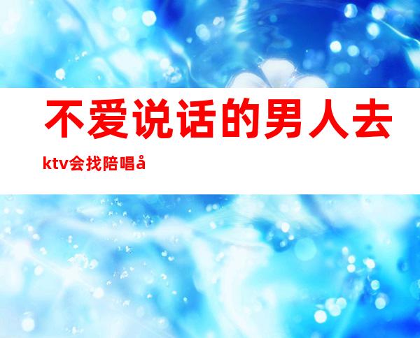 不爱说话的男人去ktv会找陪唱吗（为什么去唱歌男人喜欢找陪唱）