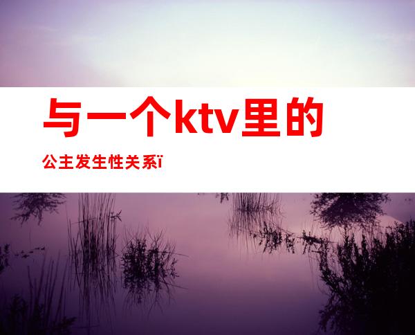 与一个ktv里的公主发生性关系（和ktv公主的爱情）