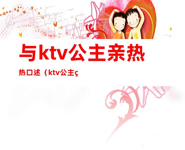 与ktv公主亲热热口述（ktv公主给口）