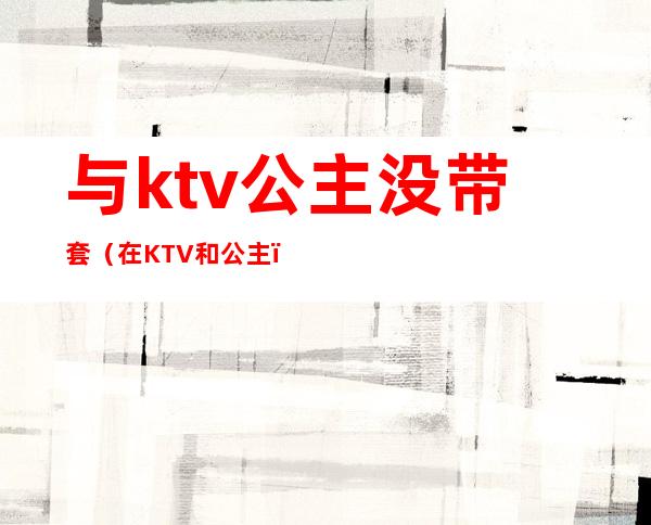 与ktv公主没带套（在KTV和公主）