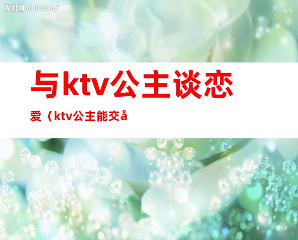 与ktv公主谈恋爱（ktv公主能交往吗）