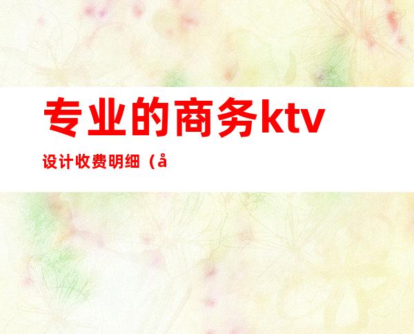 专业的商务ktv设计收费明细（商务KTV费用）