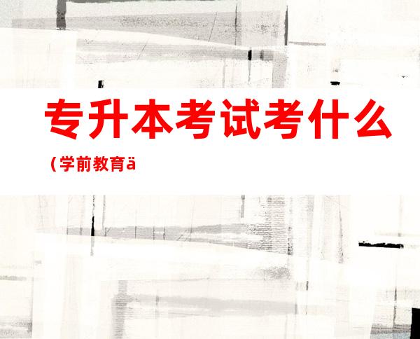 专升本考试考什么（学前教育专升本考试考什么）