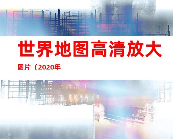 世界地图高清放大图片（2020年世界地图高清放大图片）