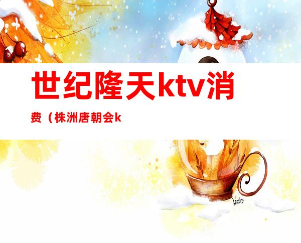 世纪隆天ktv消费（株洲唐朝会ktv怎么消费的）