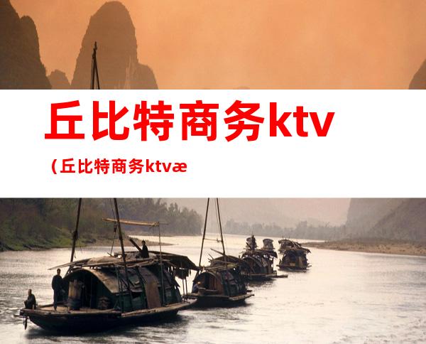 丘比特商务ktv（丘比特商务ktv消费）