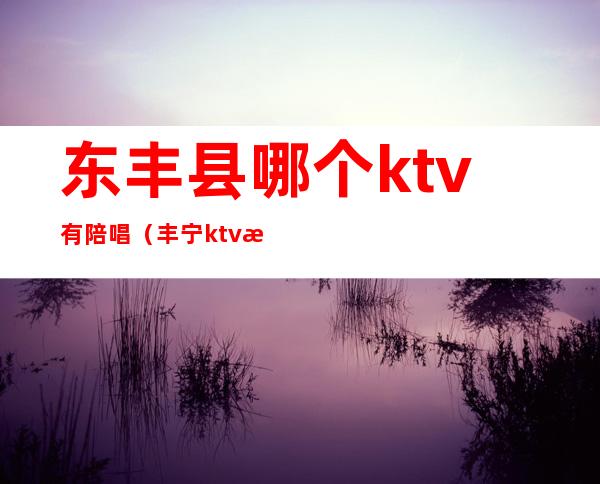 东丰县哪个ktv有陪唱（丰宁ktv有陪唱的地方）