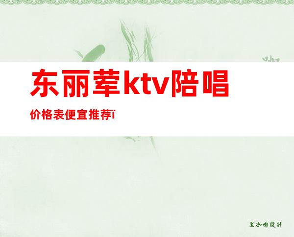 东丽荤ktv陪唱价格表便宜推荐（丽都ktv有陪唱吗）