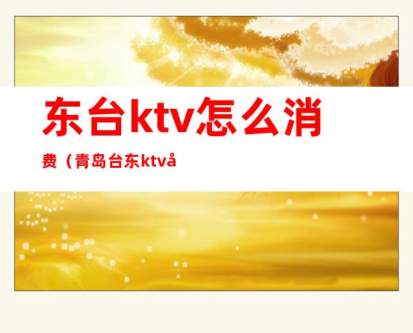 东台ktv怎么消费（青岛台东ktv哪家最开放）