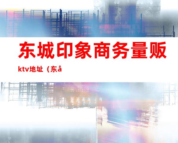 东城印象商务量贩ktv地址（东城印象ktv电话）