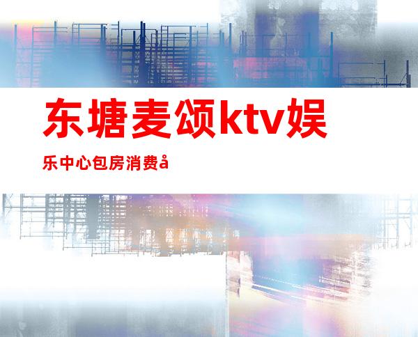 东塘麦颂ktv娱乐中心包房消费多少（唱吧麦颂ktv小包间价钱）