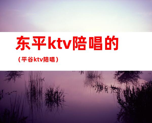 东平ktv陪唱的（平谷ktv陪唱）